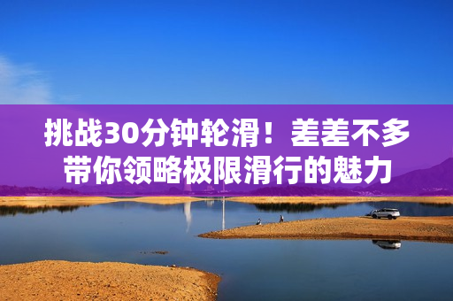 挑戰(zhàn)30分鐘輪滑！差差不多帶你領(lǐng)略極限滑行的魅力