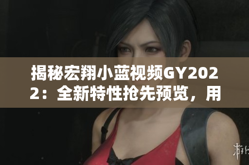 揭秘宏翔小藍視頻GY2022：全新特性搶先預覽，用戶體驗再升級！