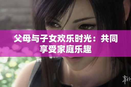 父母與子女歡樂時光：共同享受家庭樂趣