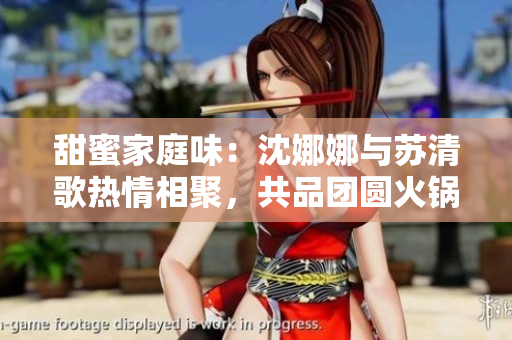 甜蜜家庭味：沈娜娜與蘇清歌熱情相聚，共品團(tuán)圓火鍋盛宴