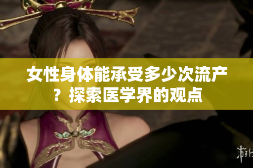 女性身體能承受多少次流產(chǎn)？探索醫(yī)學(xué)界的觀點(diǎn)