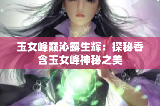 玉女峰巔沁露生輝：探秘香含玉女峰神秘之美