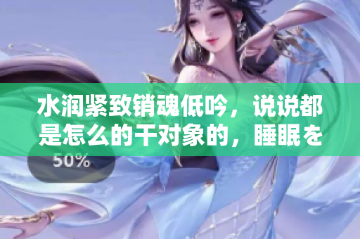 水潤緊致銷魂低吟，說說都是怎么的干對象的，睡眠を取らなくてもいい，睡覺抓著小雞一晚上會怎樣，睡過年紀最大的多少歲六十多，水潤緊致銷魂低吟古代912