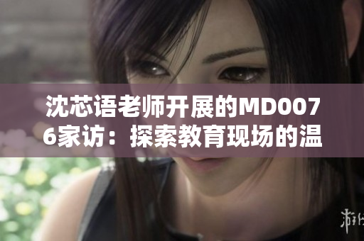 沈芯語老師開展的MD0076家訪：探索教育現(xiàn)場的溫暖與力量