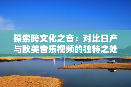 探索跨文化之音：對比日產(chǎn)與歐美音樂視頻的獨特之處