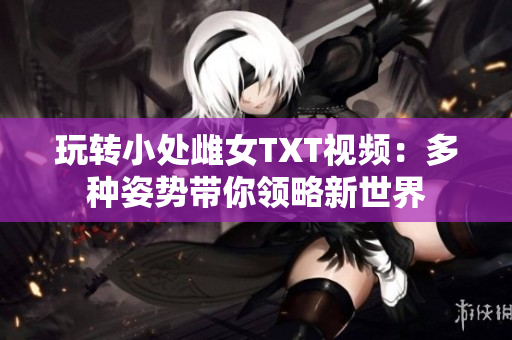 玩轉(zhuǎn)小處雌女TXT視頻：多種姿勢帶你領(lǐng)略新世界