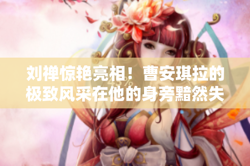 劉禪驚艷亮相！曹安琪拉的極致風采在他的身旁黯然失色