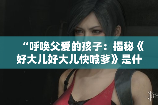 “呼喚父愛的孩子：揭秘《好大兒好大兒快喊爹》是什么歌”