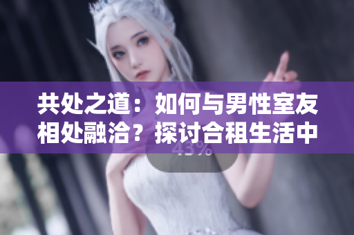 共處之道：如何與男性室友相處融洽？探討合租生活中的溝通與協(xié)調(diào)