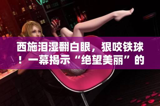 西施淚濕翻白眼，狠咬鐵球！一幕揭示“絕望美麗”的真相，掀起思考熱潮