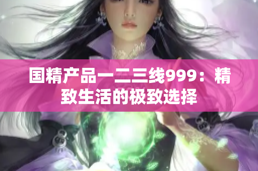 國(guó)精產(chǎn)品一二三線(xiàn)999：精致生活的極致選擇
