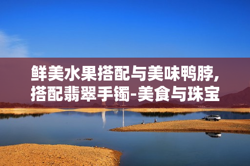 鮮美水果搭配與美味鴨脖,搭配翡翠手鐲-美食與珠寶的別樣享受
