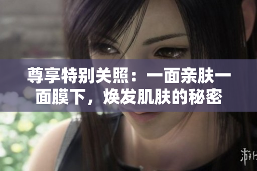 尊享特別關(guān)照：一面親膚一面膜下，煥發(fā)肌膚的秘密