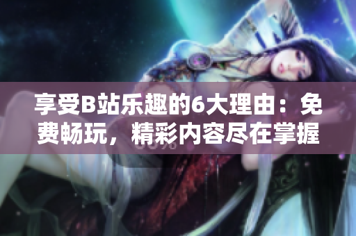 享受B站樂趣的6大理由：免費暢玩，精彩內容盡在掌握