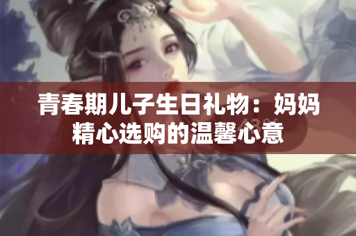青春期兒子生日禮物：媽媽精心選購(gòu)的溫馨心意