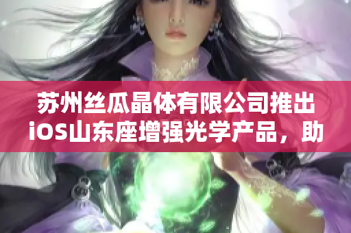 蘇州絲瓜晶體有限公司推出iOS山東座增強(qiáng)光學(xué)產(chǎn)品，助力光電行業(yè)創(chuàng)新