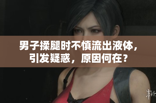 男子揉腿時(shí)不慎流出液體，引發(fā)疑惑，原因何在？