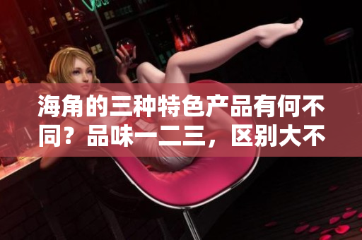 海角的三種特色產品有何不同？品味一二三，區(qū)別大不同