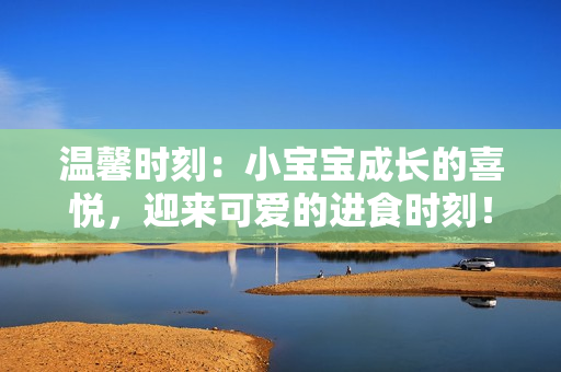 溫馨時(shí)刻：小寶寶成長(zhǎng)的喜悅，迎來可愛的進(jìn)食時(shí)刻！