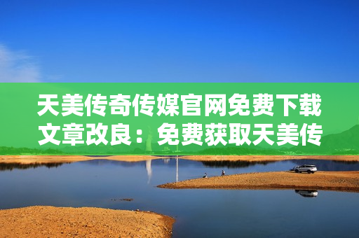 天美傳奇?zhèn)髅焦倬W(wǎng)免費下載文章改良：免費獲取天美傳奇?zhèn)髅焦倬W(wǎng)最新資訊