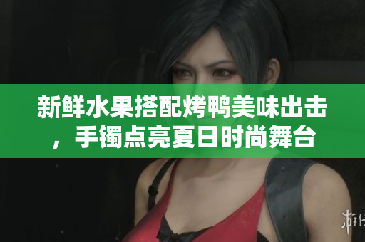 新鮮水果搭配烤鴨美味出擊，手鐲點亮夏日時尚舞臺