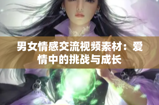男女情感交流視頻素材：愛情中的挑戰(zhàn)與成長