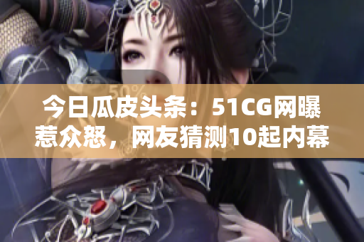 今日瓜皮頭條：51CG網(wǎng)曝惹眾怒，網(wǎng)友猜測10起內(nèi)幕細(xì)節(jié)火爆！