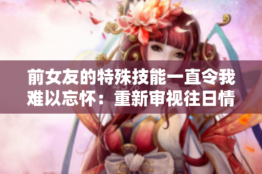 前女友的特殊技能一直令我難以忘懷：重新審視往日情緣