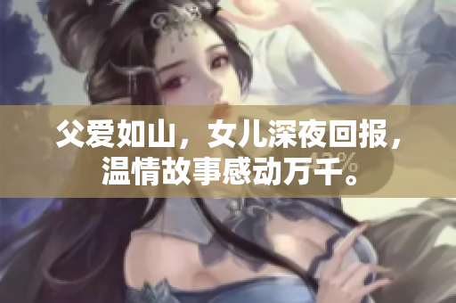 父愛如山，女兒深夜回報，溫情故事感動萬千。