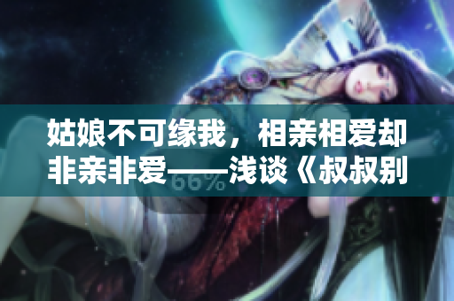 姑娘不可緣我，相親相愛卻非親非愛——淺談《叔叔別撩我》的親情與友情