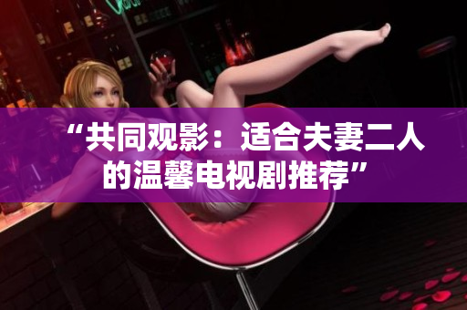 “共同觀影：適合夫妻二人的溫馨電視劇推薦”