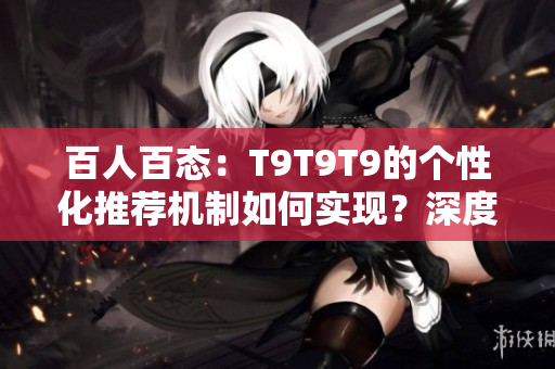 百人百態(tài)：T9T9T9的個性化推薦機制如何實現(xiàn)？深度解析與探討