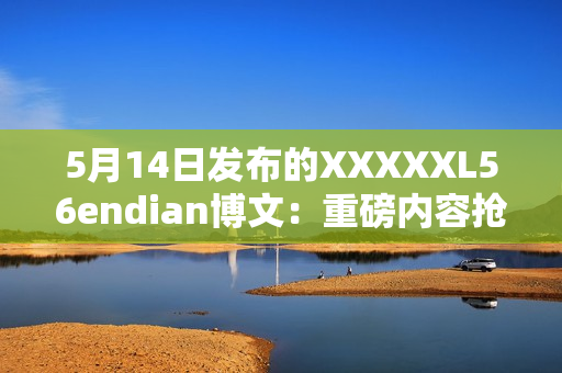 5月14日發(fā)布的XXXXXL56endian博文：重磅內容搶先揭秘