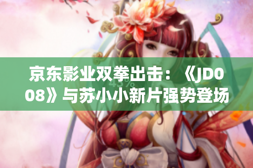 京東影業(yè)雙拳出擊：《JD008》與蘇小小新片強勢登場，引領(lǐng)觀影新風(fēng)潮
