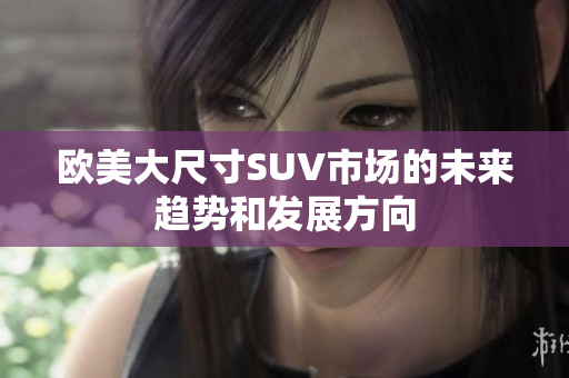 歐美大尺寸SUV市場的未來趨勢和發(fā)展方向