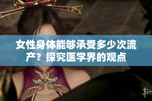 女性身體能夠承受多少次流產(chǎn)？探究醫(yī)學(xué)界的觀點(diǎn)