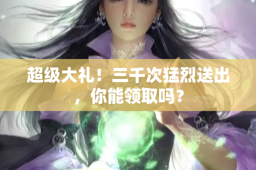 超級大禮！三千次猛烈送出，你能領(lǐng)取嗎？