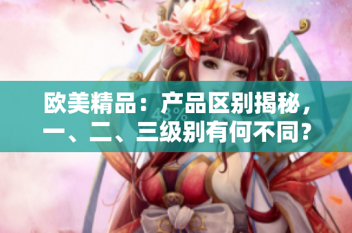 歐美精品：產(chǎn)品區(qū)別揭秘，一、二、三級別有何不同？