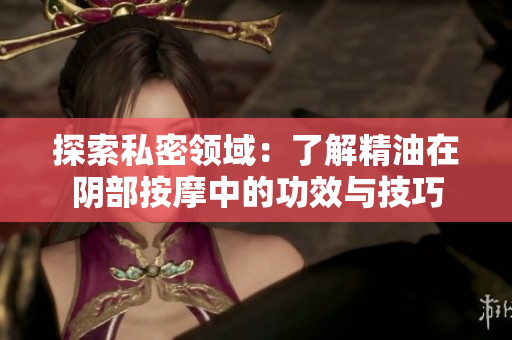 探索私密領(lǐng)域：了解精油在陰部按摩中的功效與技巧