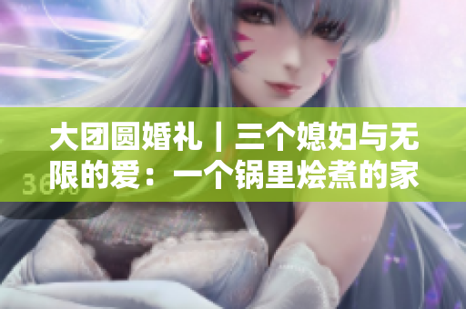 大團(tuán)圓婚禮｜三個媳婦與無限的愛：一個鍋里燴煮的家庭團(tuán)聚