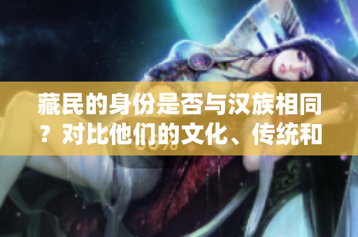 藏民的身份是否與漢族相同？對(duì)比他們的文化、傳統(tǒng)和生活方式