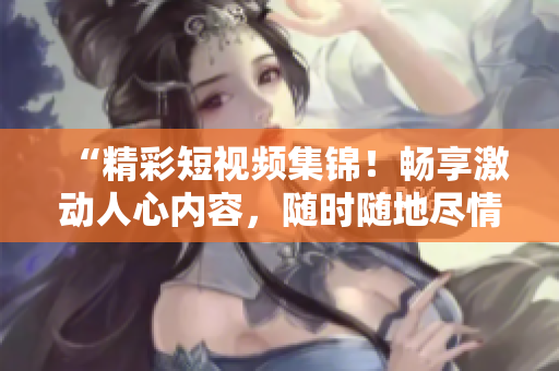 “精彩短視頻集錦！暢享激動人心內(nèi)容，隨時隨地盡情觀看！”