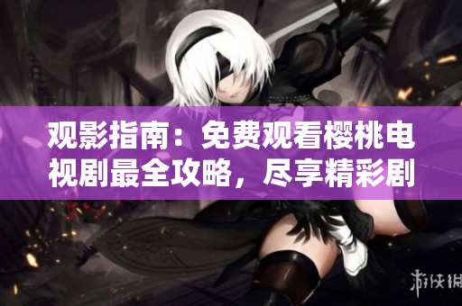 觀影指南：免費(fèi)觀看櫻桃電視劇最全攻略，盡享精彩劇集無限暢觀