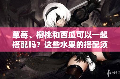 草莓、櫻桃和西瓜可以一起搭配嗎？這些水果的搭配須知