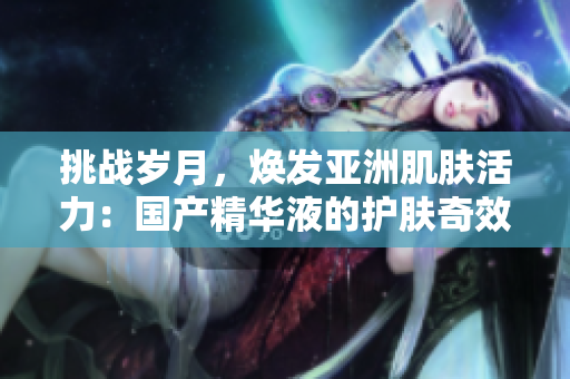 挑戰(zhàn)歲月，煥發(fā)亞洲肌膚活力：國產(chǎn)精華液的護(hù)膚奇效