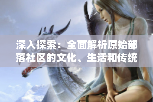 深入探索：全面解析原始部落社區(qū)的文化、生活和傳統(tǒng)習(xí)俗