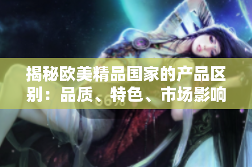 揭秘歐美精品國家的產(chǎn)品區(qū)別：品質(zhì)、特色、市場影響對比分析
