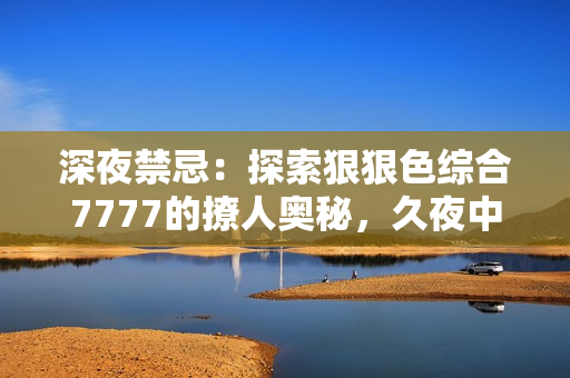 深夜禁忌：探索狠狠色綜合7777的撩人奧秘，久夜中的誘惑與挑逗