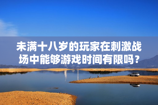未滿十八歲的玩家在刺激戰(zhàn)場中能夠游戲時間有限嗎？