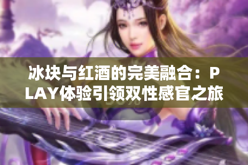 冰塊與紅酒的完美融合：PLAY體驗引領(lǐng)雙性感官之旅